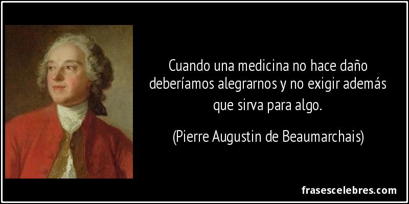 Cuando una medicina no hace daño deberíamos alegrarnos y no exigir además que sirva para algo. (Pierre Augustin de Beaumarchais)