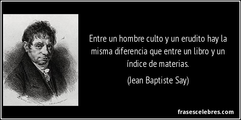 Entre un hombre culto y un erudito hay la misma diferencia que entre un libro y un índice de materias. (Jean Baptiste Say)