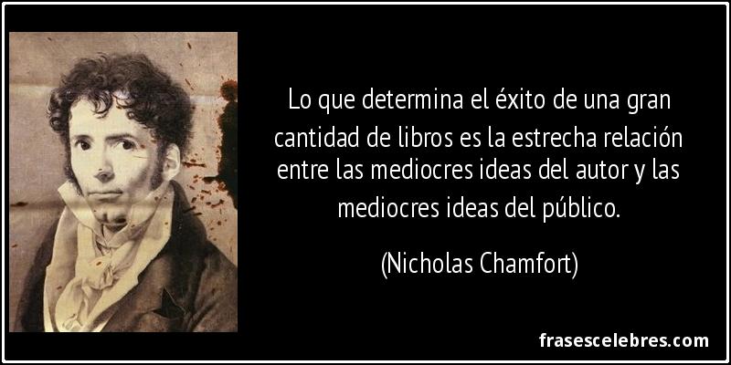 Lo que determina el éxito de una gran cantidad de libros es la estrecha relación entre las mediocres ideas del autor y las mediocres ideas del público. (Nicholas Chamfort)