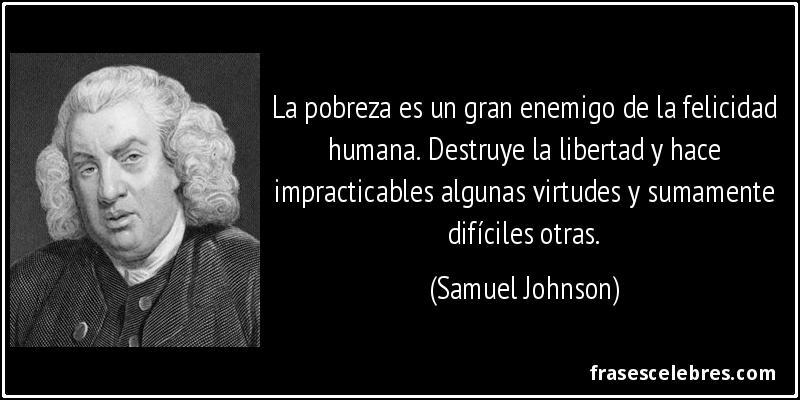 La pobreza es un gran enemigo de la felicidad humana. Destruye la libertad y hace impracticables algunas virtudes y sumamente difíciles otras. (Samuel Johnson)