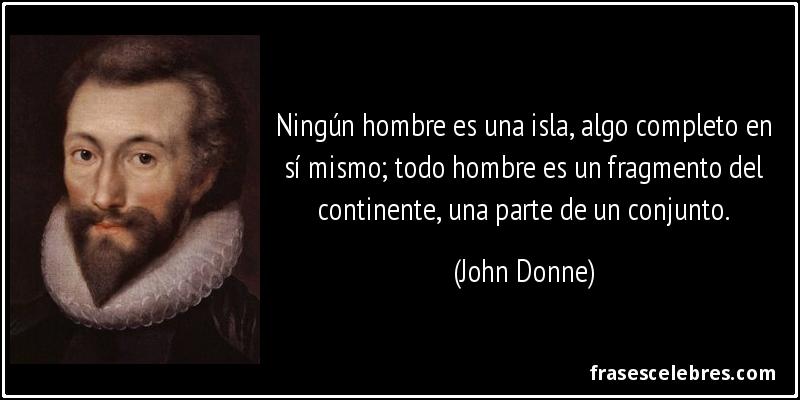 Ningún hombre es una isla, algo completo en sí mismo; todo hombre es un fragmento del continente, una parte de un conjunto. (John Donne)