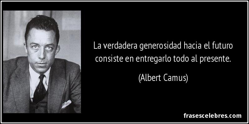 La verdadera generosidad hacia el futuro consiste en entregarlo todo al presente. (Albert Camus)