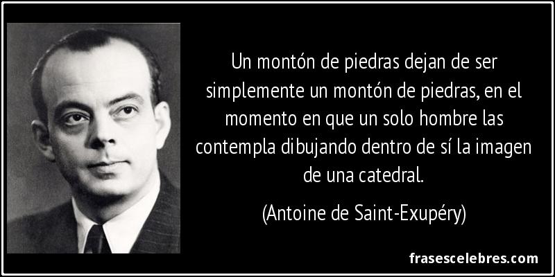 Un montón de piedras dejan de ser simplemente un montón de piedras, en el momento en que un solo hombre las contempla dibujando dentro de sí la imagen de una catedral. (Antoine de Saint-Exupéry)