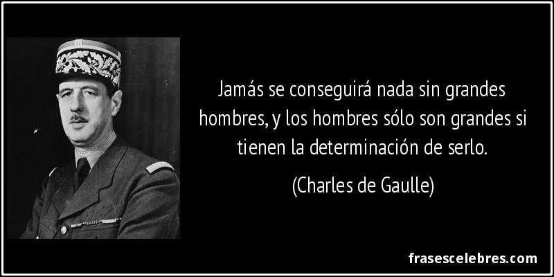 Jamás se conseguirá nada sin grandes hombres, y los hombres sólo son grandes si tienen la determinación de serlo. (Charles de Gaulle)