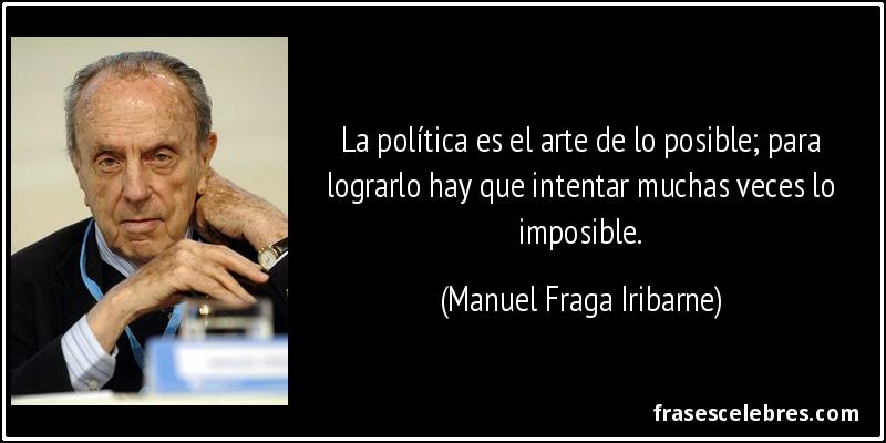 La política es el arte de lo posible; para lograrlo hay que intentar muchas veces lo imposible. (Manuel Fraga Iribarne)