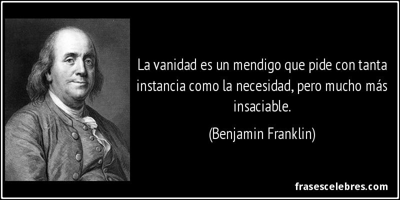 La vanidad es un mendigo que pide con tanta instancia como la necesidad, pero mucho más insaciable. (Benjamin Franklin)