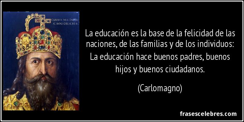 La educación es la base de la felicidad de las naciones, de las familias y de los individuos: La educación hace buenos padres, buenos hijos y buenos ciudadanos. (Carlomagno)