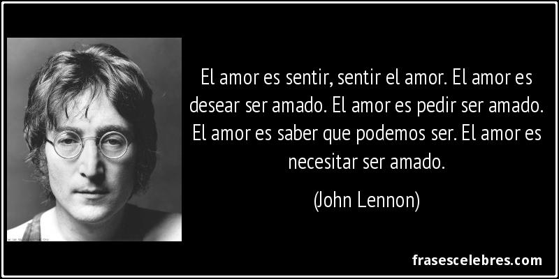 El amor es sentir, sentir el amor. El amor es desear ser amado. El amor es pedir ser amado. El amor es saber que podemos ser. El amor es necesitar ser amado. (John Lennon)