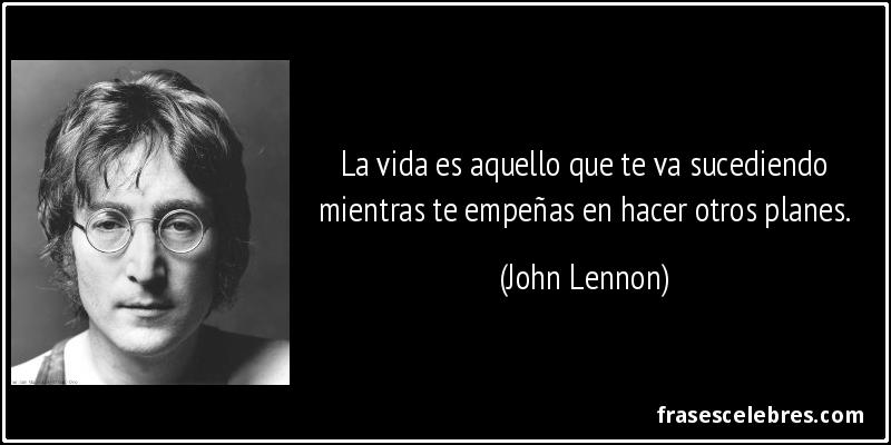 La vida es aquello que te va sucediendo mientras te empeñas en hacer otros planes. (John Lennon)