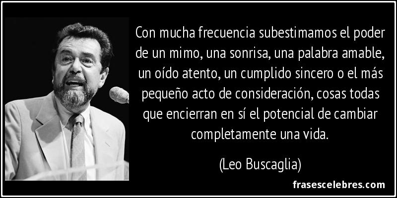 Con mucha frecuencia subestimamos el poder de un mimo, una sonrisa, una palabra amable, un oído atento, un cumplido sincero o el más pequeño acto de consideración, cosas todas que encierran en sí el potencial de cambiar completamente una vida. (Leo Buscaglia)