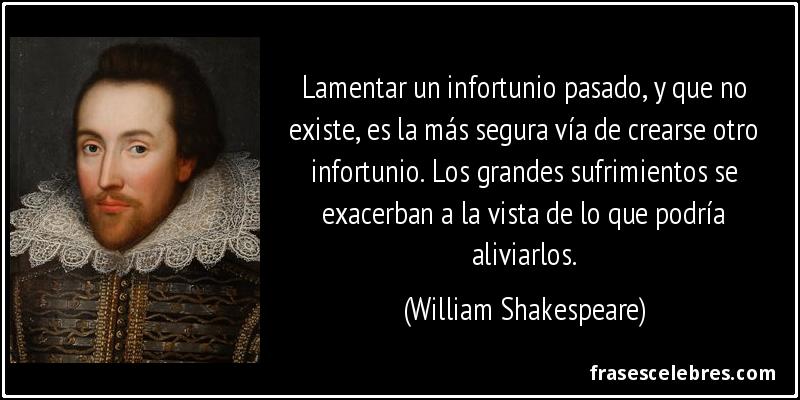 Lamentar un infortunio pasado, y que no existe, es la más segura vía de crearse otro infortunio. Los grandes sufrimientos se exacerban a la vista de lo que podría aliviarlos. (William Shakespeare)