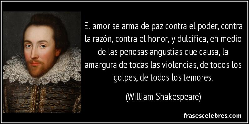 El amor se arma de paz contra el poder, contra la razón, contra el honor, y dulcifica, en medio de las penosas angustias que causa, la amargura de todas las violencias, de todos los golpes, de todos los temores. (William Shakespeare)