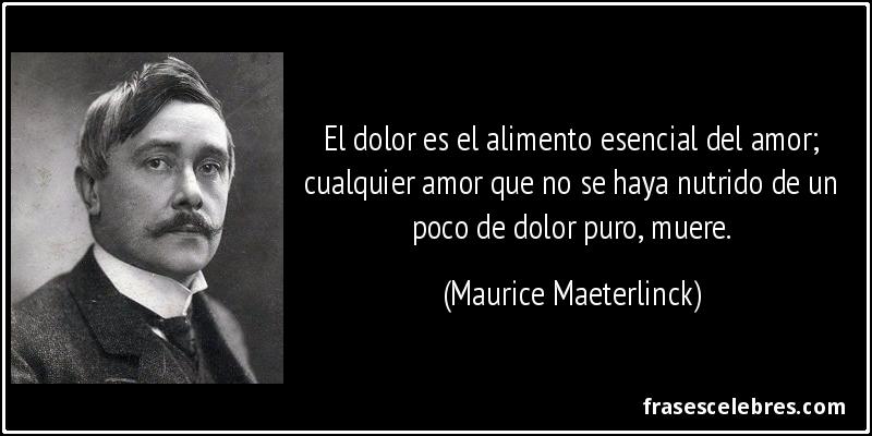 El dolor es el alimento esencial del amor; cualquier amor que no se haya nutrido de un poco de dolor puro, muere. (Maurice Maeterlinck)