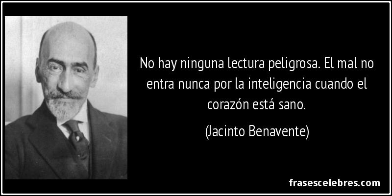 No hay ninguna lectura peligrosa. El mal no entra nunca por la inteligencia cuando el corazón está sano. (Jacinto Benavente)