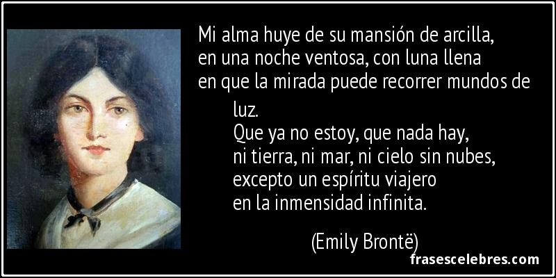 Mi alma huye de su mansión de arcilla,
en una noche ventosa, con luna llena
en que la mirada puede recorrer mundos de luz.
Que ya no estoy, que nada hay,
ni tierra, ni mar, ni cielo sin nubes,
excepto un espíritu viajero
en la inmensidad infinita. (Emily Brontë)