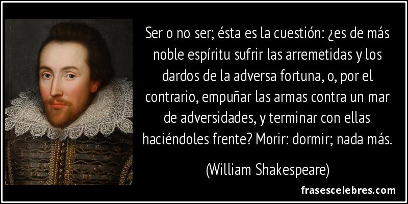 Ser o no ser; ésta es la cuestión: ¿es de más noble espíritu sufrir las arremetidas y los dardos de la adversa fortuna, o, por el contrario, empuñar las armas contra un mar de adversidades, y terminar con ellas haciéndoles frente? Morir: dormir; nada más. (William Shakespeare)