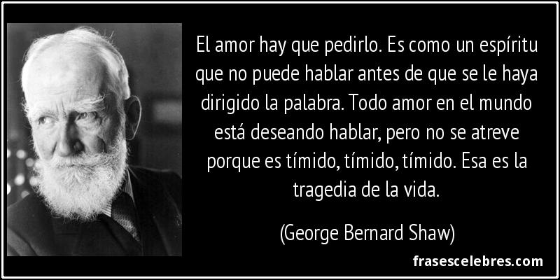 El amor hay que pedirlo. Es como un espíritu que no puede hablar antes de que se le haya dirigido la palabra. Todo amor en el mundo está deseando hablar, pero no se atreve porque es tímido, tímido, tímido. Esa es la tragedia de la vida. (George Bernard Shaw)