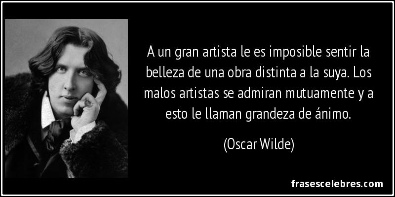 A un gran artista le es imposible sentir la belleza de una obra distinta a la suya. Los malos artistas se admiran mutuamente y a esto le llaman grandeza de ánimo. (Oscar Wilde)