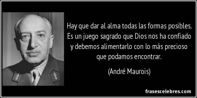 Hay que dar al alma todas las formas posibles. Es un juego sagrado que Dios nos ha confiado y debemos alimentarlo con lo más precioso que podamos encontrar. (André Maurois)