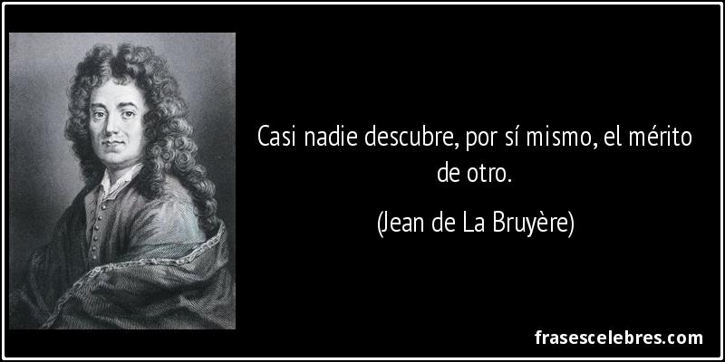 Casi nadie descubre, por sí mismo, el mérito de otro. (Jean de La Bruyère)