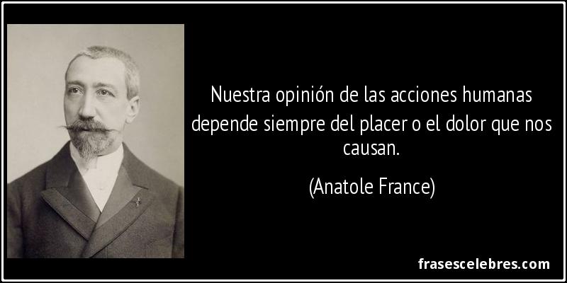 Nuestra opinión de las acciones humanas depende siempre del placer o el dolor que nos causan. (Anatole France)