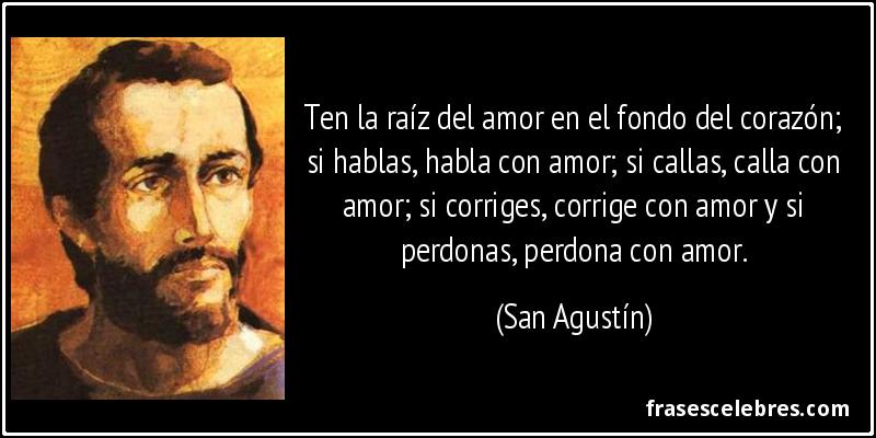 Ten la raíz del amor en el fondo del corazón; si hablas, habla con amor; si callas, calla con amor; si corriges, corrige con amor y si perdonas, perdona con amor. (San Agustín)