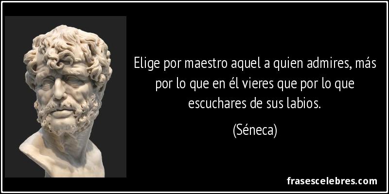 Elige por maestro aquel a quien admires, más por lo que en él vieres que por lo que escuchares de sus labios. (Séneca)