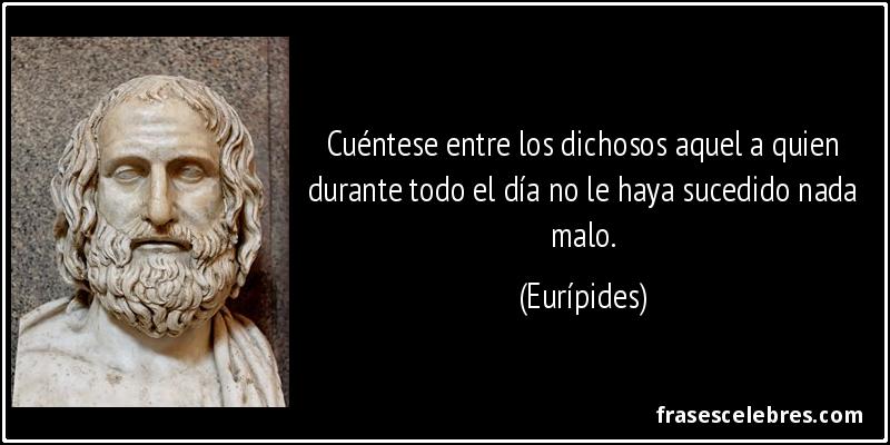 Cuéntese entre los dichosos aquel a quien durante todo el día no le haya sucedido nada malo. (Eurípides)