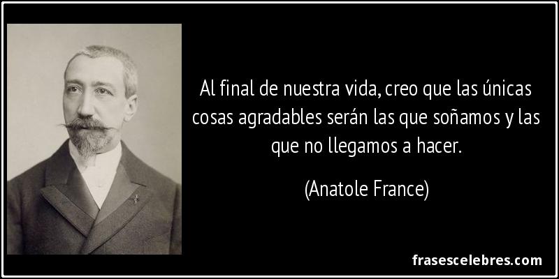 Al final de nuestra vida, creo que las únicas cosas agradables serán las que soñamos y las que no llegamos a hacer. (Anatole France)